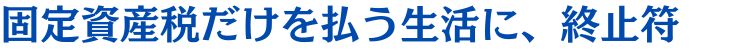 固定資産税だけを払う生活に、終止符